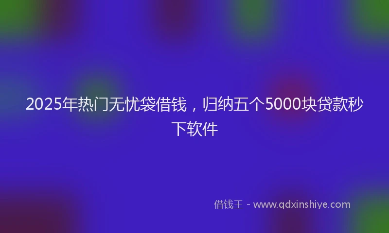 2025年热门无忧袋借钱，归纳五个5000块贷款秒下软件