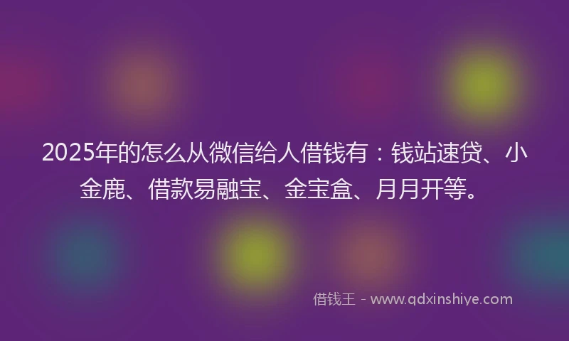 2025年的怎么从微信给人借钱有：钱站速贷、小金鹿、借款易融宝、金宝盒、月月开等。