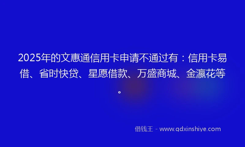 2025年的文惠通信用卡申请不通过有：信用卡易借、省时快贷、星愿借款、万盛商城、金瀛花等。