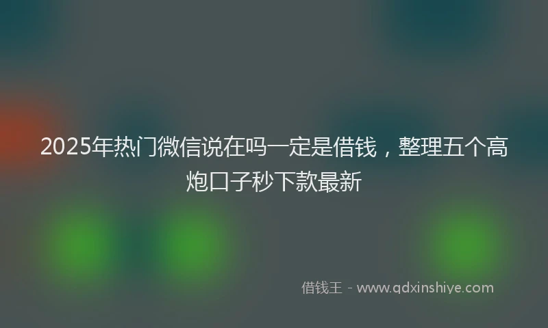 2025年热门微信说在吗一定是借钱，整理五个高炮口子秒下款最新