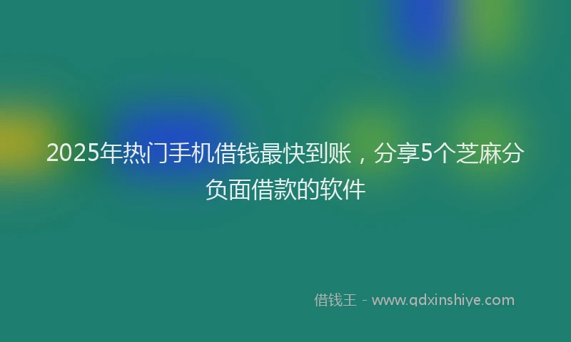 2025年热门手机借钱最快到账，分享5个芝麻分负面借款的软件