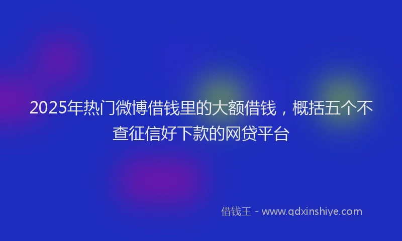 2025年热门微博借钱里的大额借钱，概括五个不查征信好下款的网贷平台