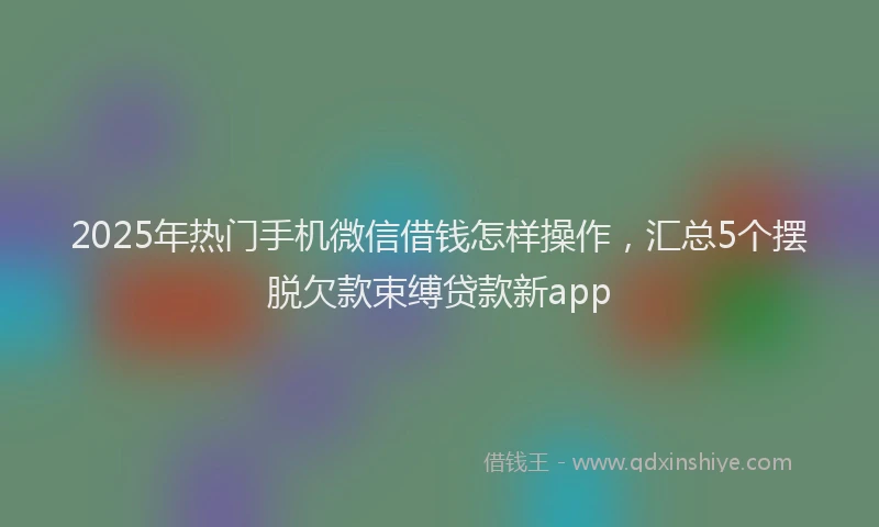 2025年热门手机微信借钱怎样操作，汇总5个摆脱欠款束缚贷款新app