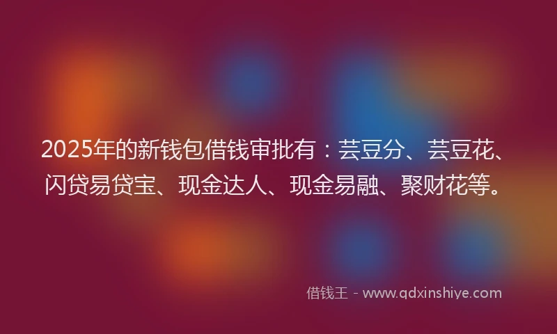 2025年的新钱包借钱审批有：芸豆分、芸豆花、闪贷易贷宝、现金达人、现金易融、聚财花等。