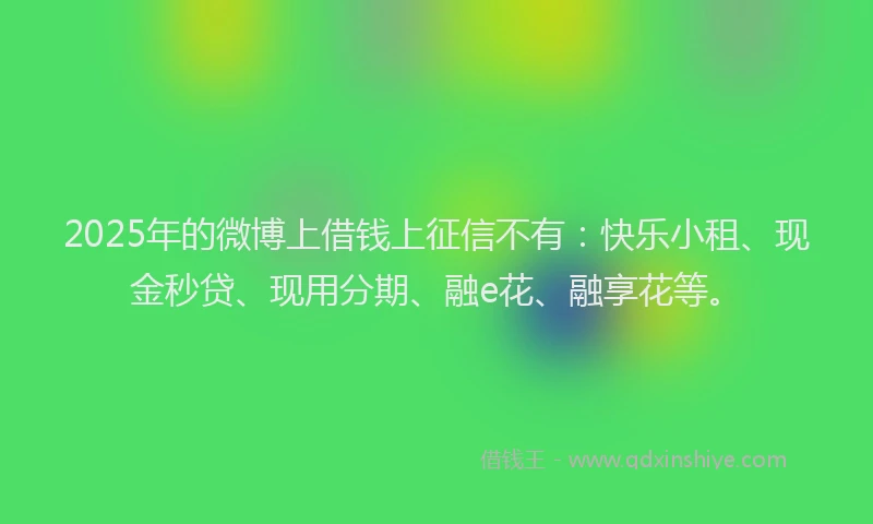 2025年的微博上借钱上征信不有：快乐小租、现金秒贷、现用分期、融e花、融享花等。