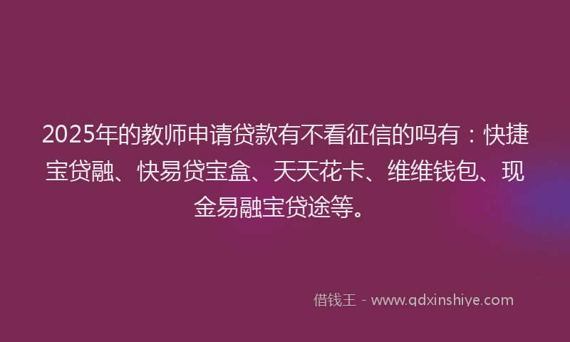 2025年的教师申请贷款有不看征信的吗有：快捷宝贷融、快易贷宝盒、天天花卡、维维钱包、现金易融宝贷途等。