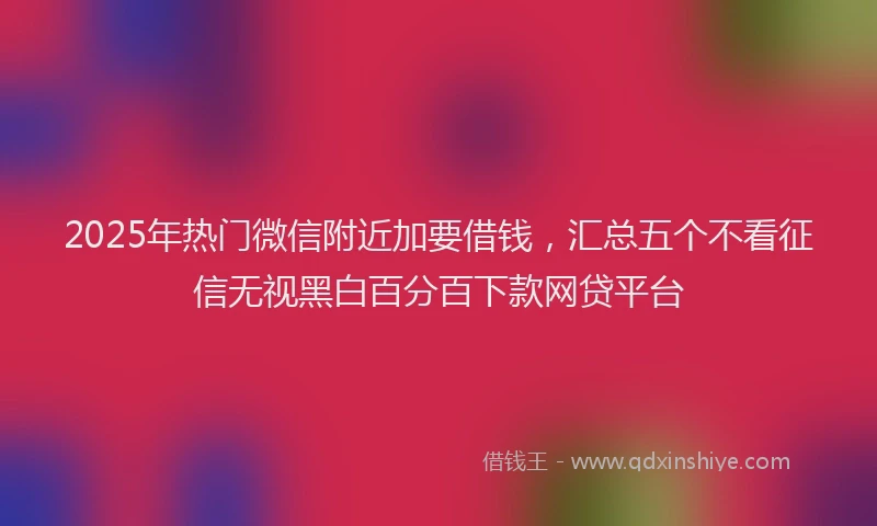 2025年热门微信附近加要借钱，汇总五个不看征信无视黑白百分百下款网贷平台