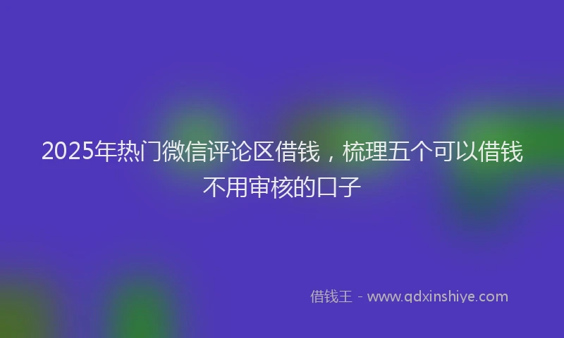 2025年热门微信评论区借钱，梳理五个可以借钱不用审核的口子