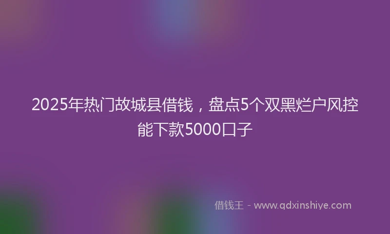 2025年热门故城县借钱，盘点5个双黑烂户风控能下款5000口子