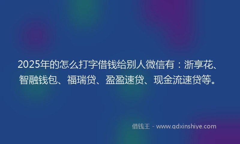 2025年的怎么打字借钱给别人微信有：浙享花、智融钱包、福瑞贷、盈盈速贷、现金流速贷等。