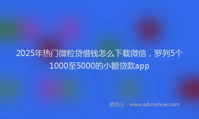 2025年热门微粒贷借钱怎么下载微信，罗列5个1000至5000的小额贷款app