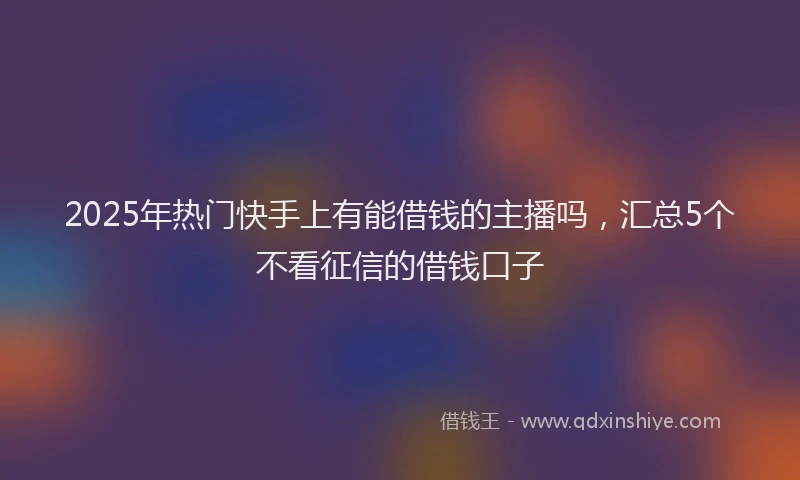 2025年热门快手上有能借钱的主播吗，汇总5个不看征信的借钱口子