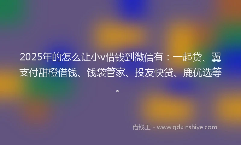 2025年的怎么让小v借钱到微信有：一起贷、翼支付甜橙借钱、钱袋管家、投友快贷、鹿优选等。