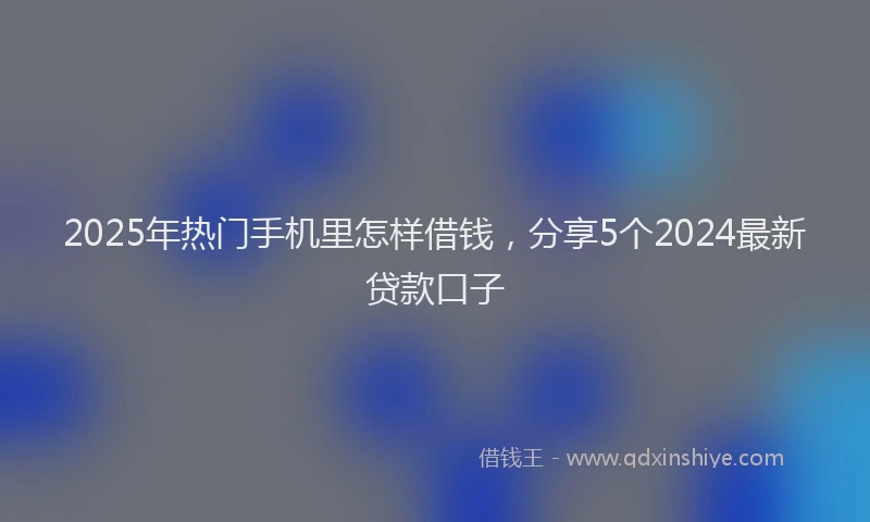 2025年热门手机里怎样借钱，分享5个2024最新贷款口子