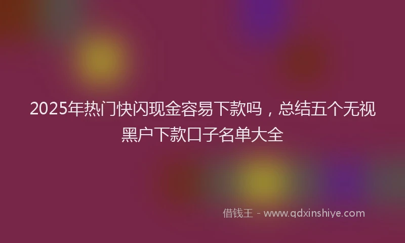 2025年热门快闪现金容易下款吗，总结五个无视黑户下款口子名单大全