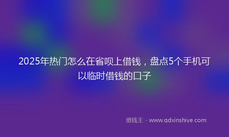 2025年热门怎么在省呗上借钱，盘点5个手机可以临时借钱的口子