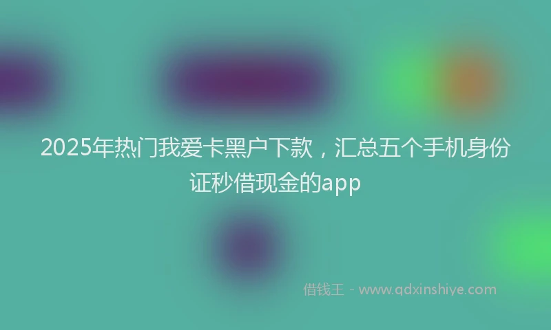 2025年热门我爱卡黑户下款，汇总五个手机身份证秒借现金的app