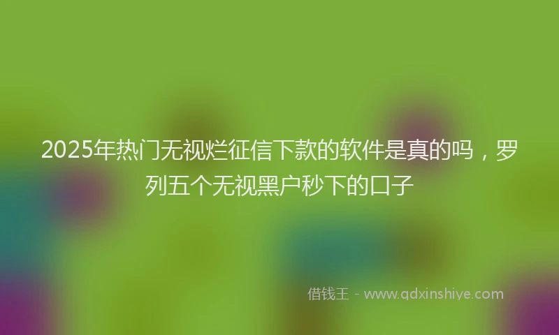 2025年热门无视烂征信下款的软件是真的吗，罗列五个无视黑户秒下的口子