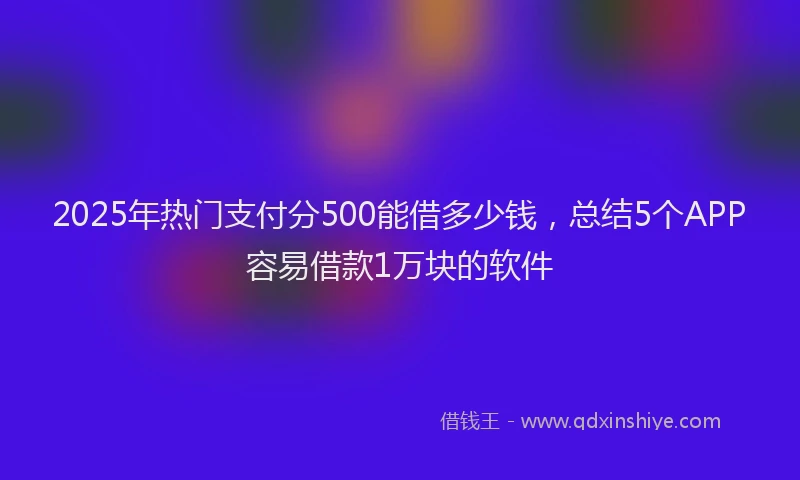 2025年热门支付分500能借多少钱，总结5个APP容易借款1万块的软件
