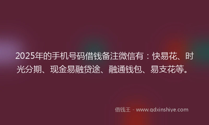 2025年的手机号码借钱备注微信有：快易花、时光分期、现金易融贷途、融通钱包、易支花等。