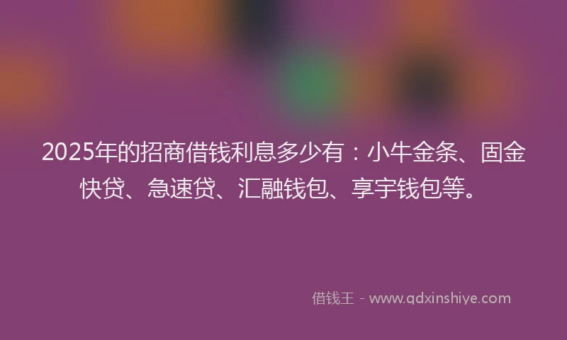 2025年的招商借钱利息多少有：小牛金条、固金快贷、急速贷、汇融钱包、享宇钱包等。