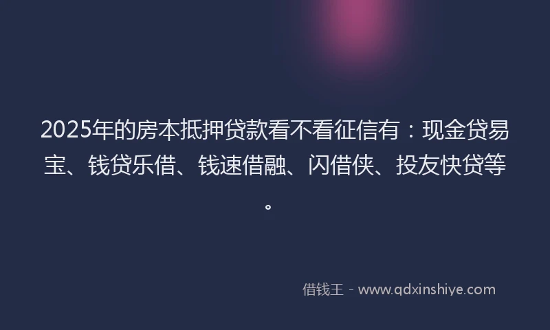 2025年的房本抵押贷款看不看征信有：现金贷易宝、钱贷乐借、钱速借融、闪借侠、投友快贷等。