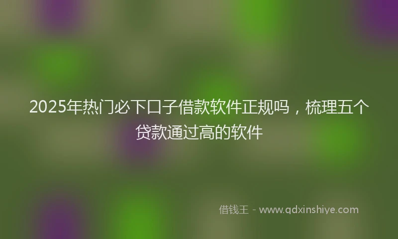 2025年热门必下口子借款软件正规吗，梳理五个贷款通过高的软件
