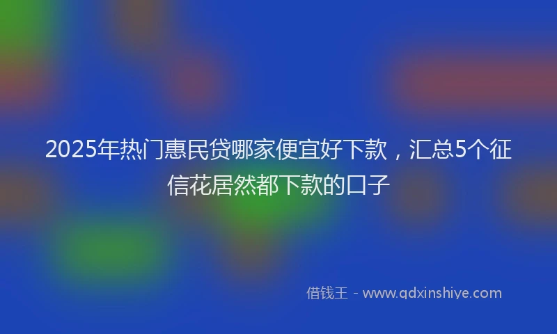 2025年热门惠民贷哪家便宜好下款，汇总5个征信花居然都下款的口子