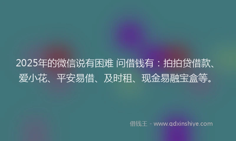 2025年的微信说有困难 问借钱有：拍拍贷借款、爱小花、平安易借、及时租、现金易融宝盒等。