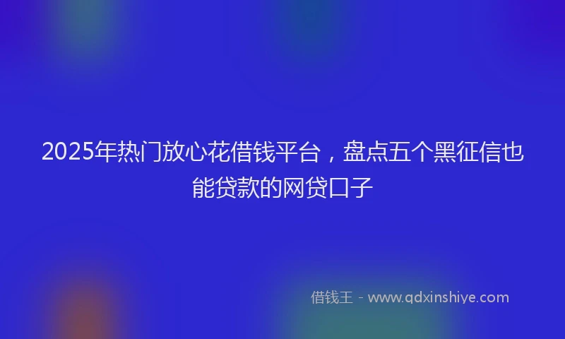 2025年热门放心花借钱平台，盘点五个黑征信也能贷款的网贷口子