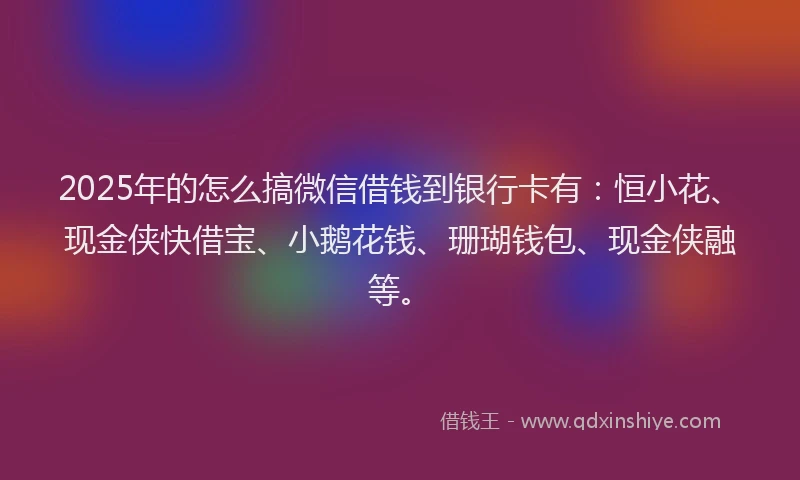 2025年的怎么搞微信借钱到银行卡有：恒小花、现金侠快借宝、小鹅花钱、珊瑚钱包、现金侠融等。