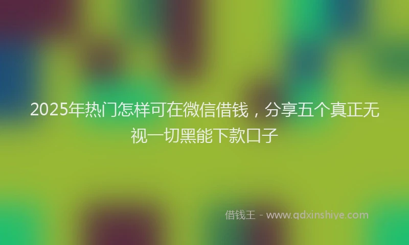 2025年热门怎样可在微信借钱，分享五个真正无视一切黑能下款口子