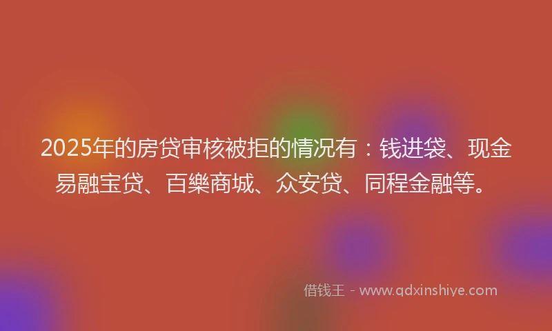 2025年的房贷审核被拒的情况有：钱进袋、现金易融宝贷、百樂商城、众安贷、同程金融等。