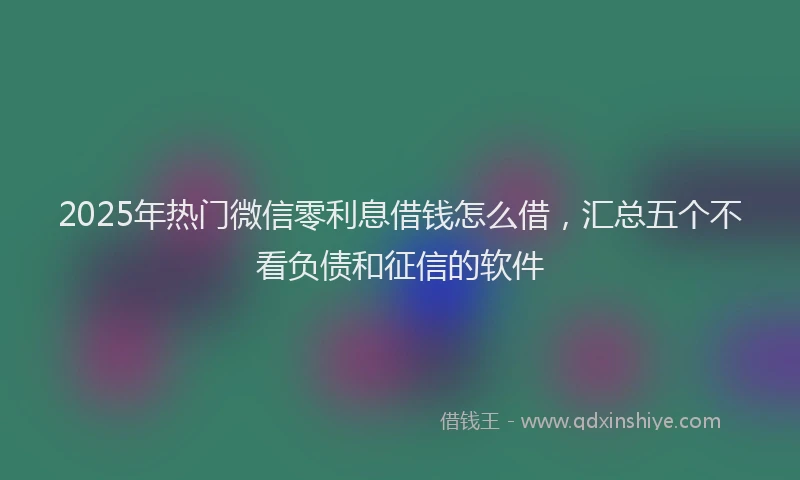 2025年热门微信零利息借钱怎么借，汇总五个不看负债和征信的软件