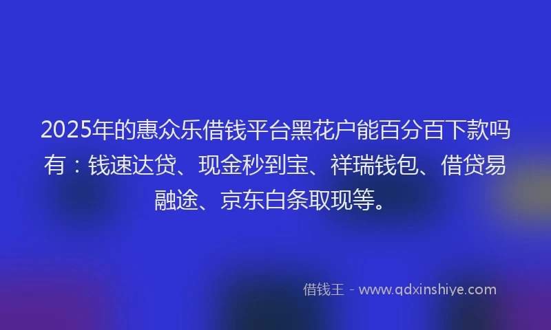 2025年的惠众乐借钱平台黑花户能百分百下款吗有：钱速达贷、现金秒到宝、祥瑞钱包、借贷易融途、京东白条取现等。