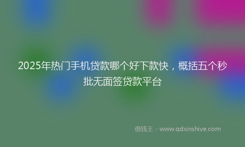 2025年热门手机贷款哪个好下款快，概括五个秒批无面签贷款平台