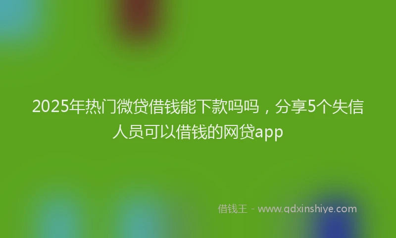 2025年热门微贷借钱能下款吗吗，分享5个失信人员可以借钱的网贷app
