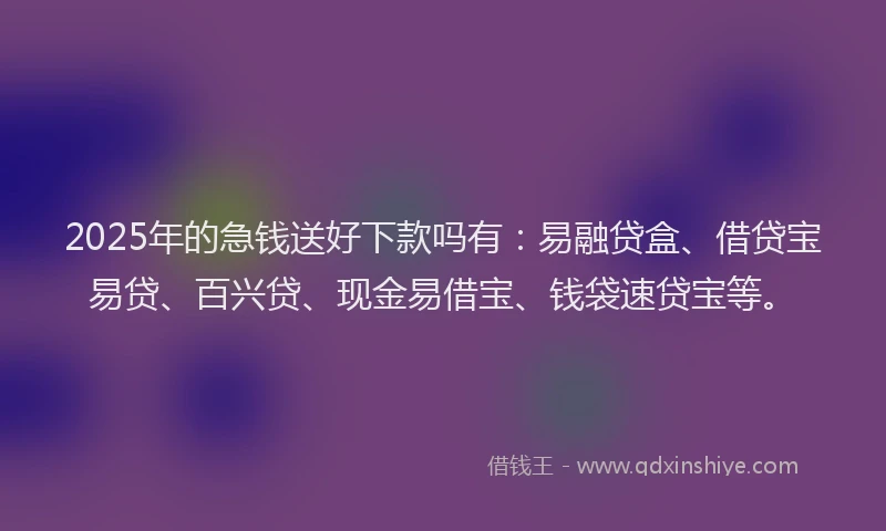 2025年的急钱送好下款吗有：易融贷盒、借贷宝易贷、百兴贷、现金易借宝、钱袋速贷宝等。