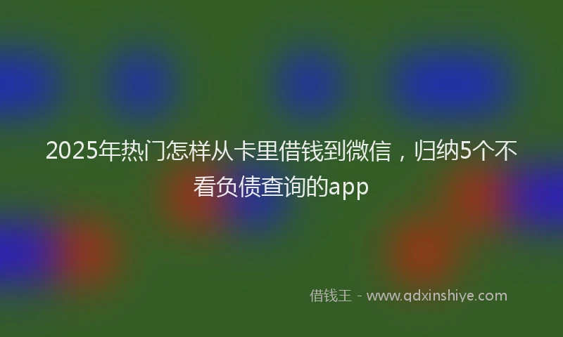 2025年热门怎样从卡里借钱到微信，归纳5个不看负债查询的app