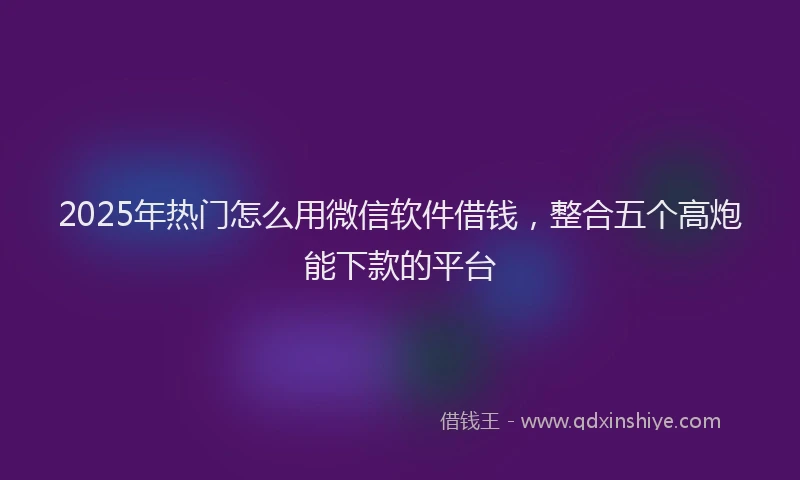 2025年热门怎么用微信软件借钱，整合五个高炮能下款的平台