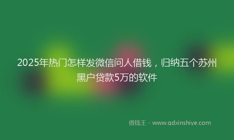 2025年热门怎样发微信问人借钱，归纳五个苏州黑户贷款5万的软件