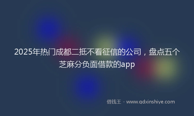 2025年热门成都二抵不看征信的公司，盘点五个芝麻分负面借款的app