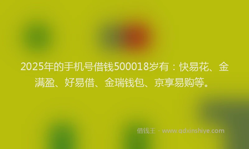 2025年的手机号借钱500018岁有：快易花、金满盈、好易借、金瑞钱包、京享易购等。