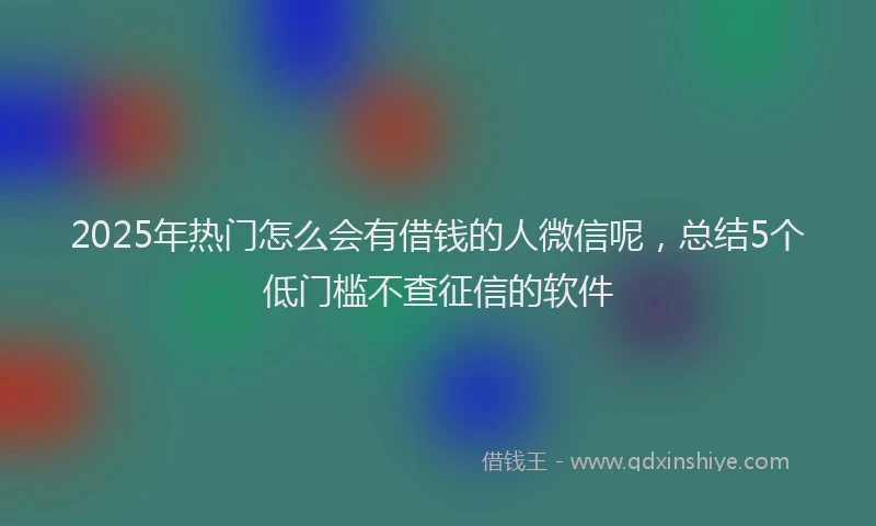 2025年热门怎么会有借钱的人微信呢，总结5个低门槛不查征信的软件