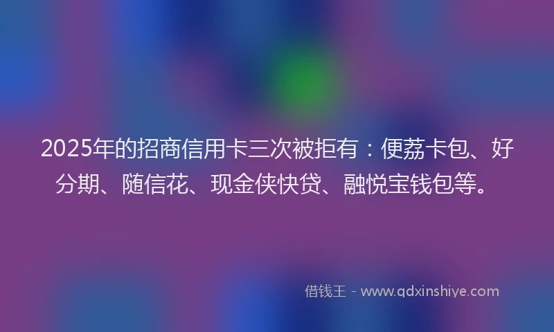 2025年的招商信用卡三次被拒有：便荔卡包、好分期、随信花、现金侠快贷、融悦宝钱包等。