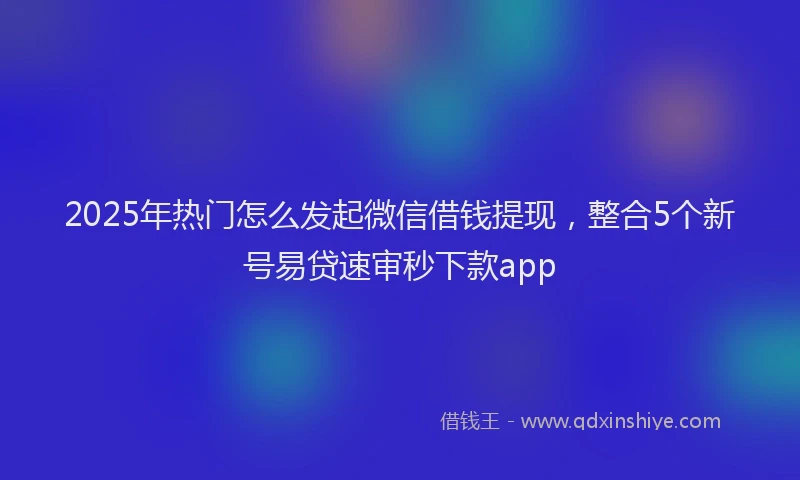2025年热门怎么发起微信借钱提现，整合5个新号易贷速审秒下款app