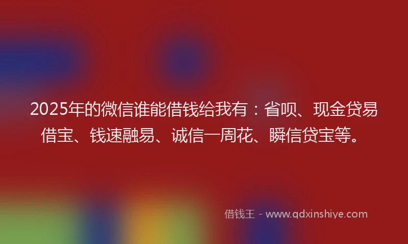 2025年的微信谁能借钱给我有：省呗、现金贷易借宝、钱速融易、诚信一周花、瞬信贷宝等。