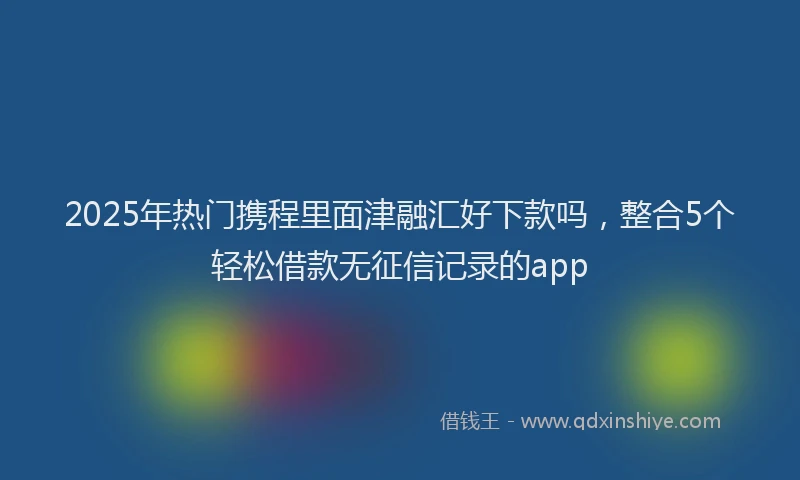 2025年热门携程里面津融汇好下款吗，整合5个轻松借款无征信记录的app
