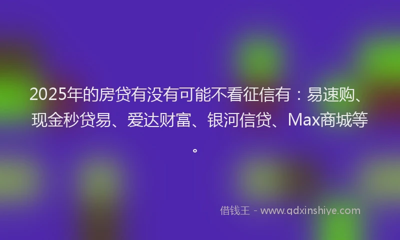 2025年的房贷有没有可能不看征信有：易速购、现金秒贷易、爱达财富、银河信贷、Max商城等。