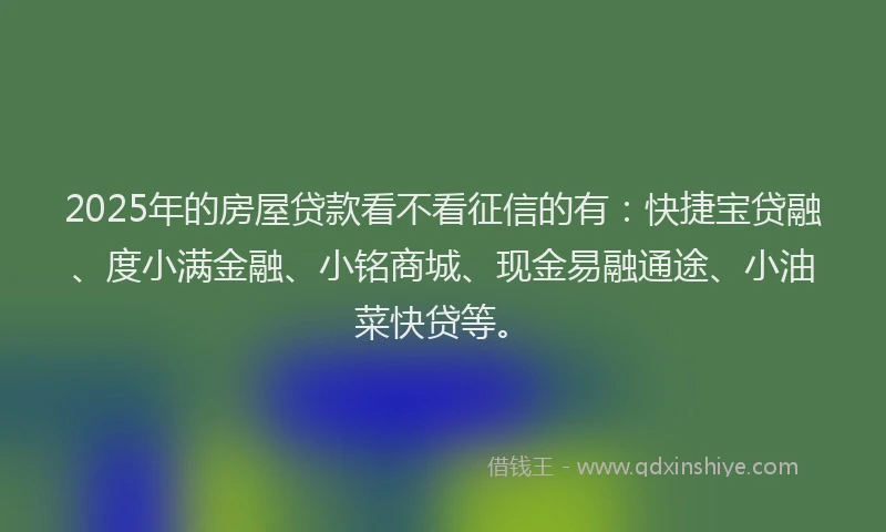 2025年的房屋贷款看不看征信的有：快捷宝贷融、度小满金融、小铭商城、现金易融通途、小油菜快贷等。